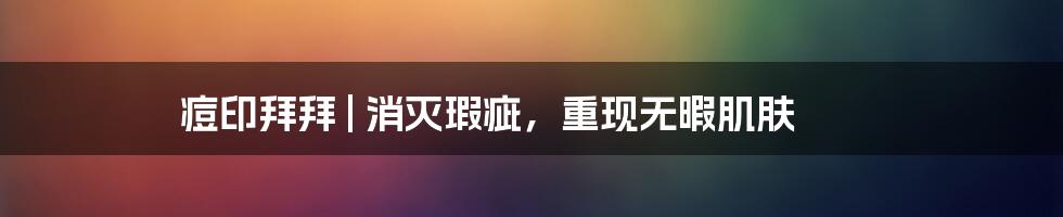 痘印拜拜 | 消灭瑕疵，重现无暇肌肤