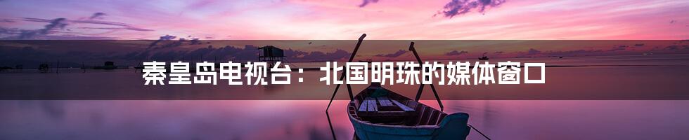 秦皇岛电视台:北国明珠的媒体窗口