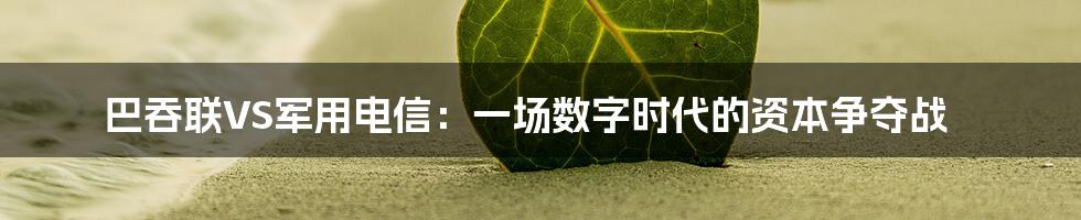 巴吞联VS军用电信:一场数字时代的资本争夺战