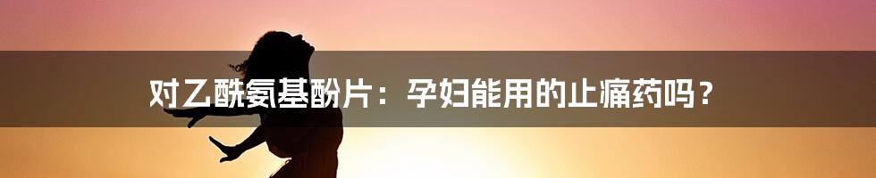 对乙酰氨基酚片:孕妇能用的止痛药吗?