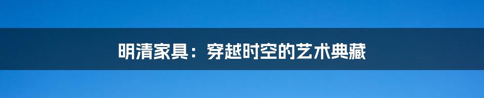 明清家具:穿越时空的艺术典藏