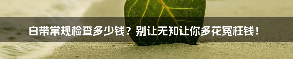 白带常规检查多少钱？别让无知让你多花冤枉钱！