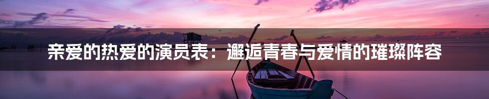 亲爱的热爱的演员表:邂逅青春与爱情的璀璨阵容