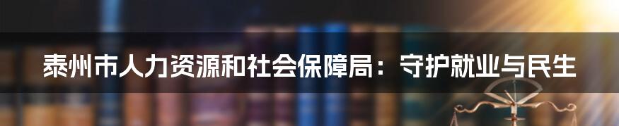 泰州市人力资源和社会保障局:守护就业与民生