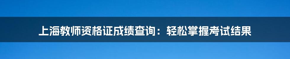 上海教师资格证成绩查询:轻松掌握考试结果