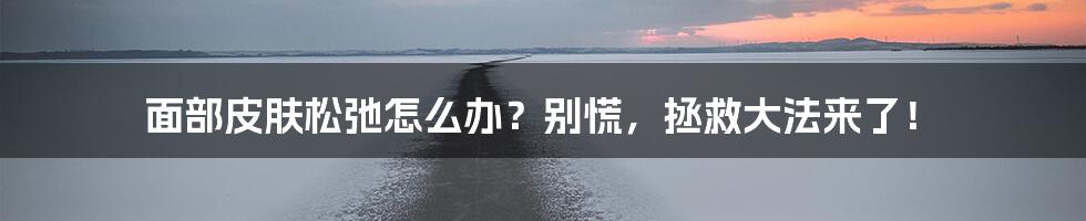 面部皮肤松弛怎么办?别慌,拯救大法来了!