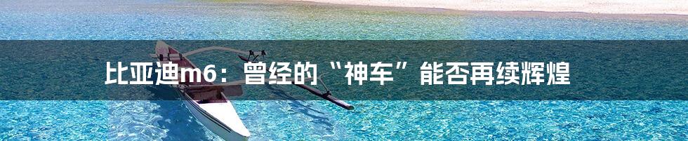 比亚迪m6：曾经的“神车”能否再续辉煌