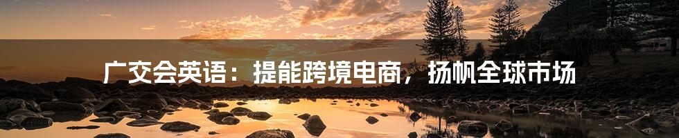 广交会英语:提能跨境电商,扬帆全球市场
