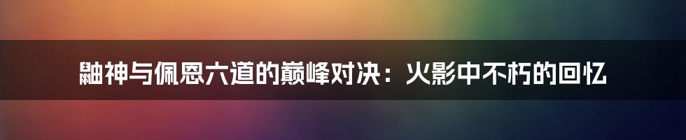 鼬神与佩恩六道的巅峰对决:火影中不朽的回忆