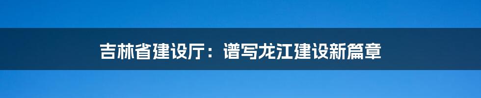 吉林省建设厅：谱写龙江建设新篇章