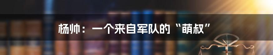 杨帅:一个来自军队的“萌叔”