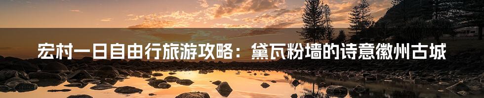 宏村一日自由行旅游攻略:黛瓦粉墙的诗意徽州古城