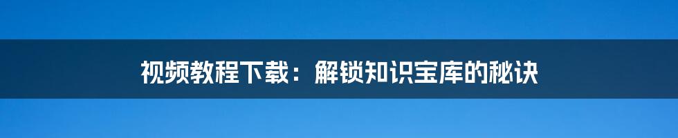 视频教程下载:解锁知识宝库的秘诀