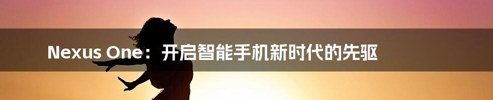 Nexus One:开启智能手机新时代的先驱