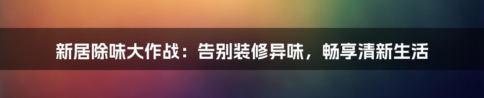 新居除味大作战：告别装修异味，畅享清新生活