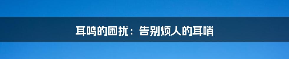 耳鸣的困扰：告别烦人的耳哨