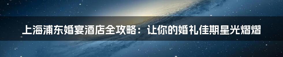 上海浦东婚宴酒店全攻略:让你的婚礼佳期星光熠熠