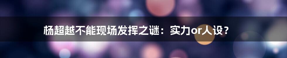 杨超越不能现场发挥之谜:实力or人设?