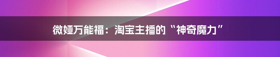 微娅万能福:淘宝主播的“神奇魔力”