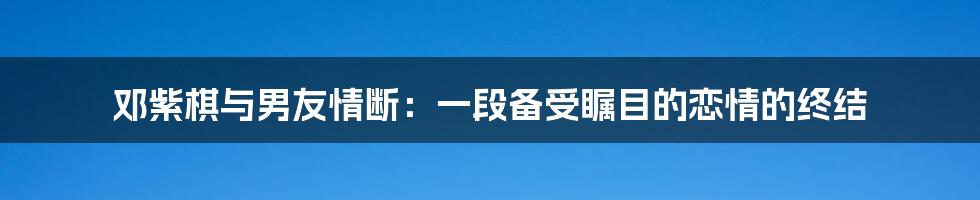 邓紫棋与男友情断:一段备受瞩目的恋情的终结