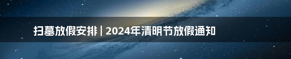 扫墓放假安排 | 2024年清明节放假通知