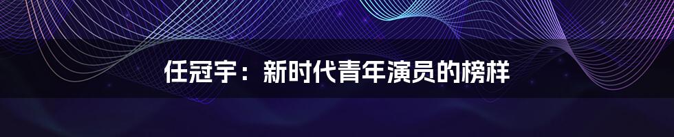 任冠宇：新时代青年演员的榜样