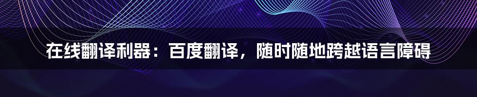 在线翻译利器:百度翻译,随时随地跨越语言障碍