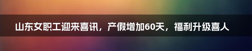 山东女职工迎来喜讯，产假增加60天，福利升级喜人