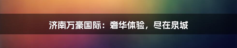 济南万豪国际:奢华体验,尽在泉城