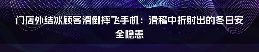 门店外结冰顾客滑倒摔飞手机：滑稽中折射出的冬日安全隐患