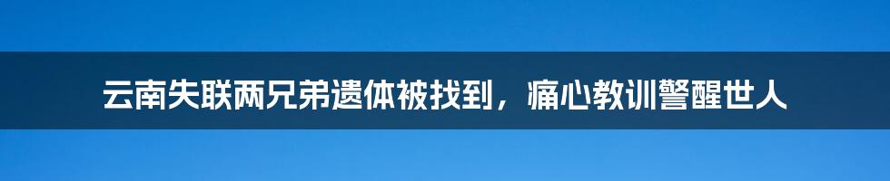 云南失联两兄弟遗体被找到，痛心教训警醒世人