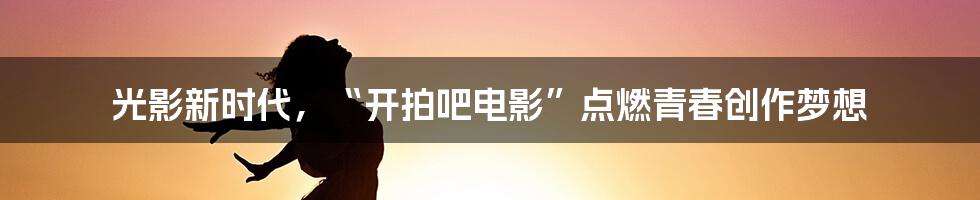 光影新时代,“开拍吧电影”点燃青春创作梦想