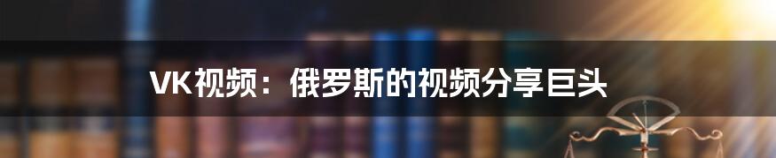 VK视频：俄罗斯的视频分享巨头