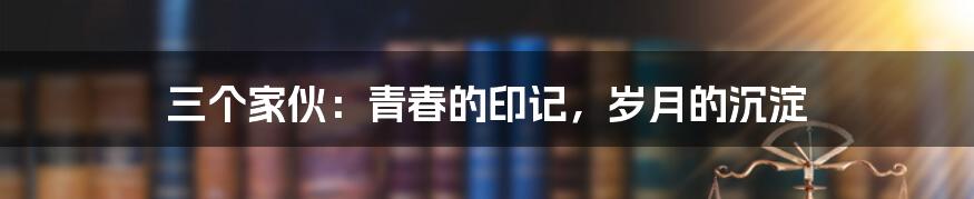 三个家伙：青春的印记，岁月的沉淀