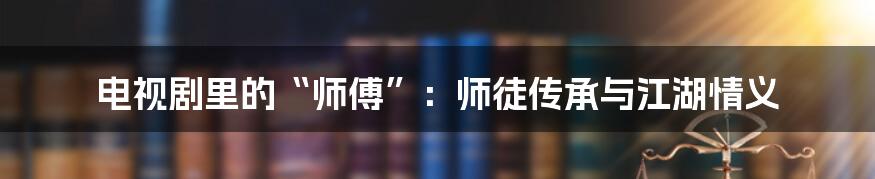 电视剧里的“师傅”:师徒传承与江湖情义
