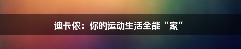 迪卡侬:你的运动生活全能“家”
