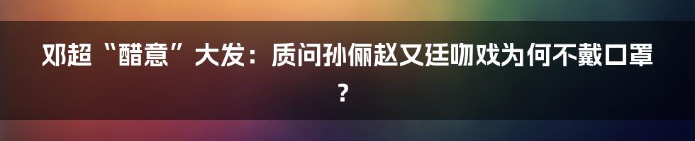 邓超“醋意”大发:质问孙俪赵又廷吻戏为何不戴口罩?