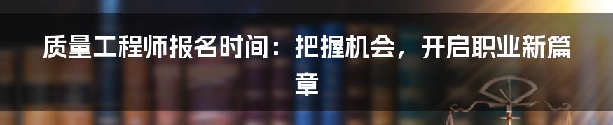 质量工程师报名时间:把握机会,开启职业新篇章