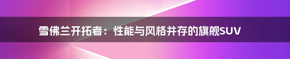 雪佛兰开拓者:性能与风格并存的旗舰SUV