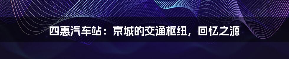 四惠汽车站:京城的交通枢纽,回忆之源