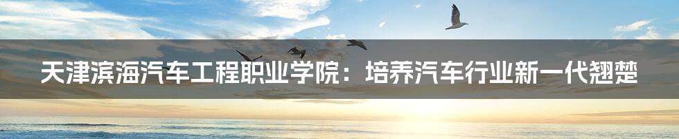 天津滨海汽车工程职业学院:培养汽车行业新一代翘楚