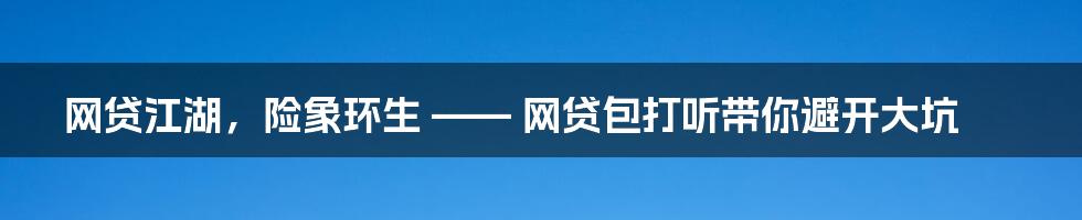 网贷江湖,险象环生 —— 网贷包打听带你避开大坑