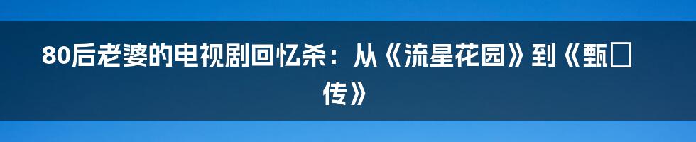80后老婆的电视剧回忆杀：从《流星花园》到《甄嬛传》