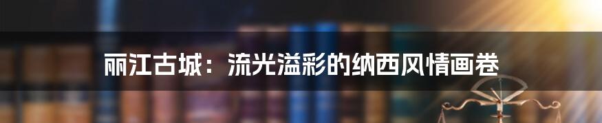 丽江古城:流光溢彩的纳西风情画卷
