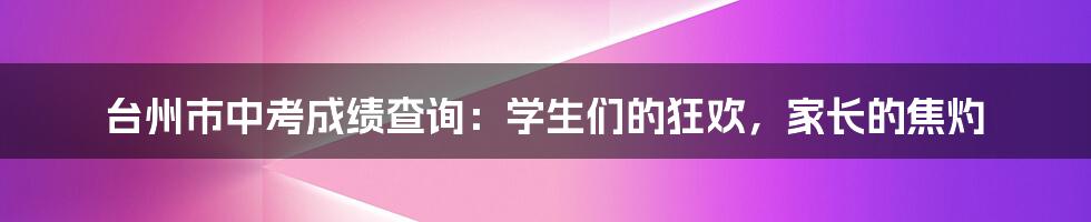 台州市中考成绩查询：学生们的狂欢，家长的焦灼