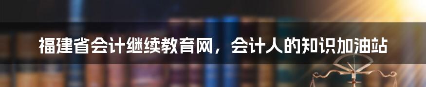 福建省会计继续教育网，会计人的知识加油站