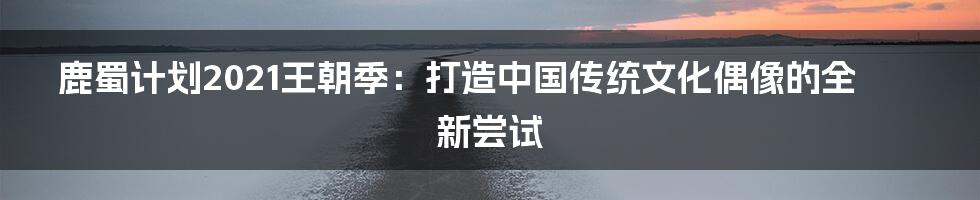 鹿蜀计划2021王朝季:打造中国传统文化偶像的全新尝试