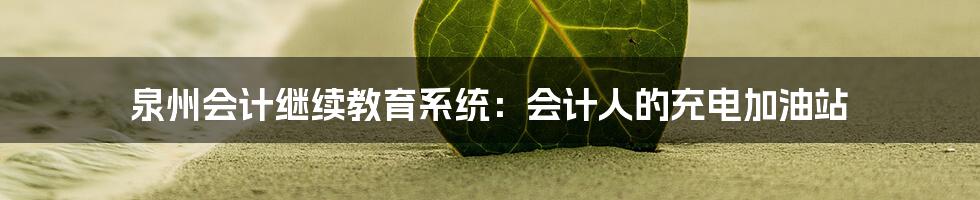 泉州会计继续教育系统：会计人的充电加油站