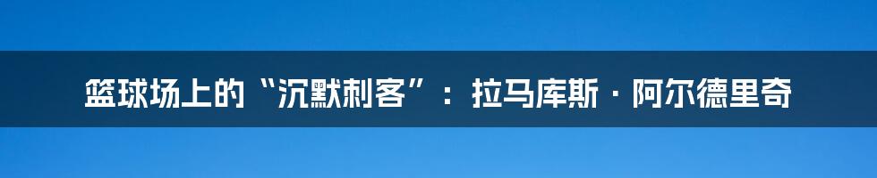 篮球场上的“沉默刺客”:拉马库斯·阿尔德里奇