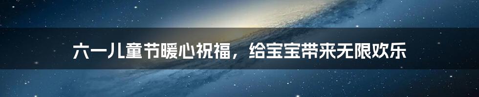 六一儿童节暖心祝福,给宝宝带来无限欢乐